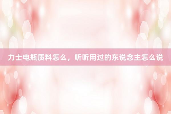 力士电瓶质料怎么，听听用过的东说念主怎么说