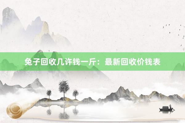 兔子回收几许钱一斤：最新回收价钱表