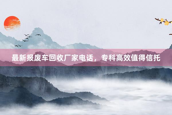 最新报废车回收厂家电话，专科高效值得信托