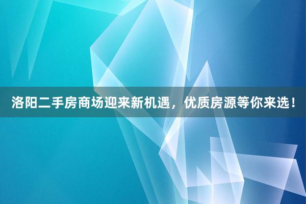 洛阳二手房商场迎来新机遇，优质房源等你来选！