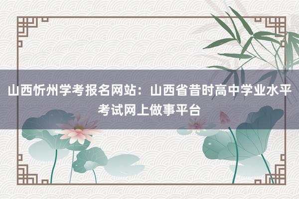 山西忻州学考报名网站：山西省昔时高中学业水平考试网上做事平台
